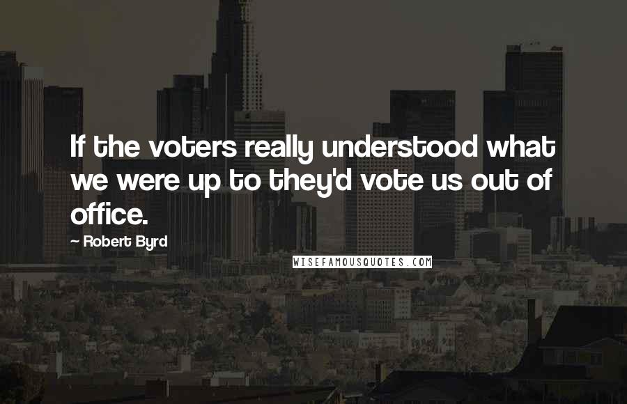 Robert Byrd Quotes: If the voters really understood what we were up to they'd vote us out of office.