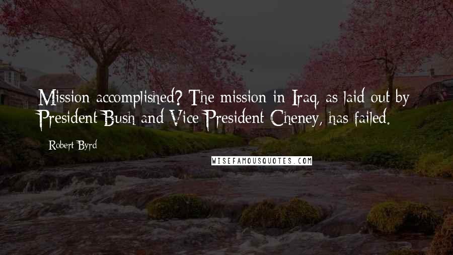 Robert Byrd Quotes: Mission accomplished? The mission in Iraq, as laid out by President Bush and Vice President Cheney, has failed.