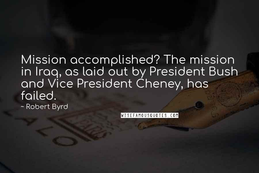 Robert Byrd Quotes: Mission accomplished? The mission in Iraq, as laid out by President Bush and Vice President Cheney, has failed.
