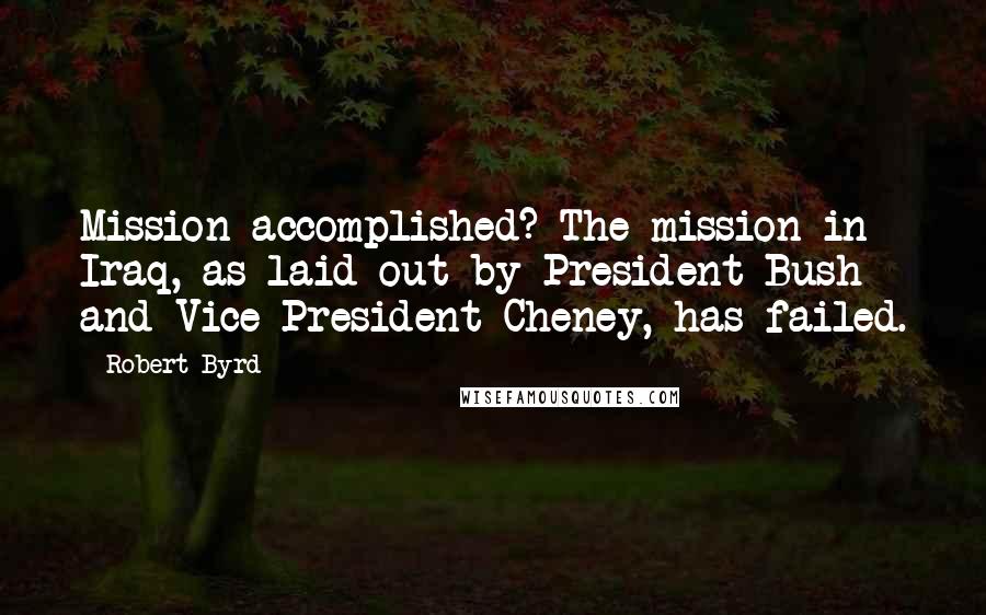Robert Byrd Quotes: Mission accomplished? The mission in Iraq, as laid out by President Bush and Vice President Cheney, has failed.