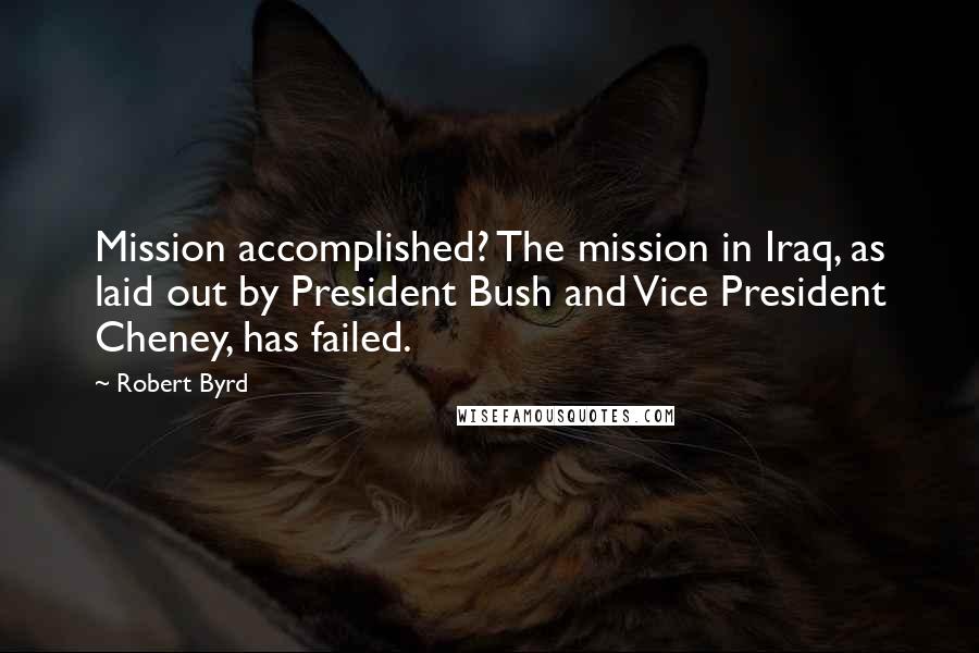 Robert Byrd Quotes: Mission accomplished? The mission in Iraq, as laid out by President Bush and Vice President Cheney, has failed.