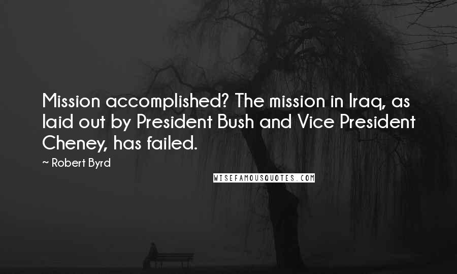 Robert Byrd Quotes: Mission accomplished? The mission in Iraq, as laid out by President Bush and Vice President Cheney, has failed.