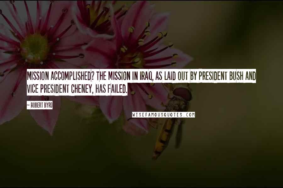 Robert Byrd Quotes: Mission accomplished? The mission in Iraq, as laid out by President Bush and Vice President Cheney, has failed.