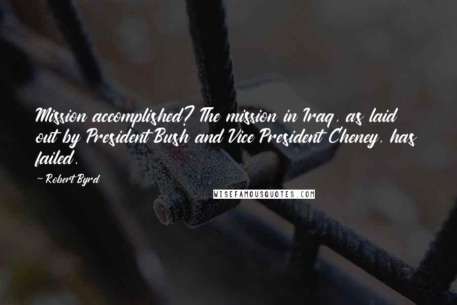 Robert Byrd Quotes: Mission accomplished? The mission in Iraq, as laid out by President Bush and Vice President Cheney, has failed.
