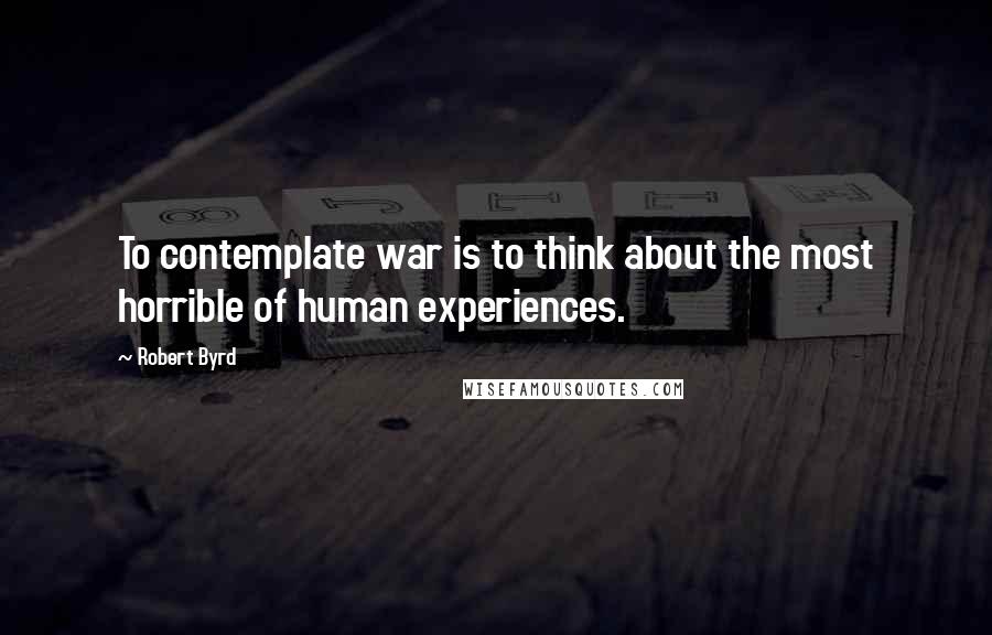 Robert Byrd Quotes: To contemplate war is to think about the most horrible of human experiences.