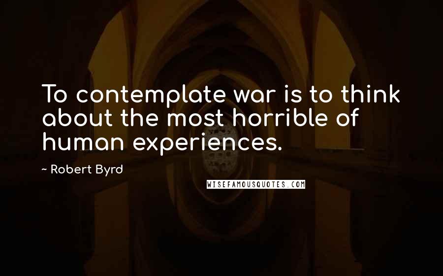 Robert Byrd Quotes: To contemplate war is to think about the most horrible of human experiences.