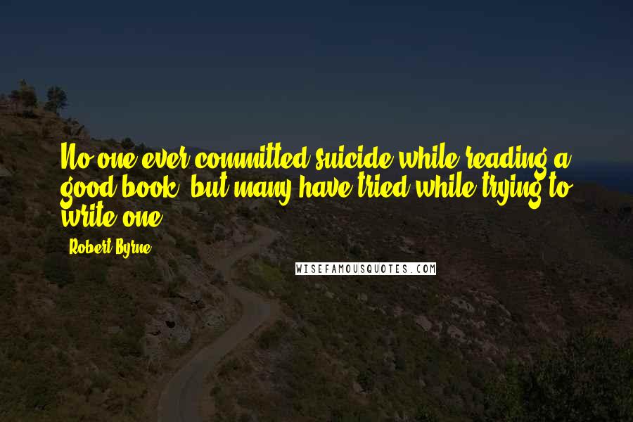 Robert Byrne Quotes: No one ever committed suicide while reading a good book, but many have tried while trying to write one.