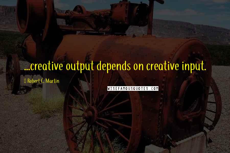 Robert C. Martin Quotes: ...creative output depends on creative input.