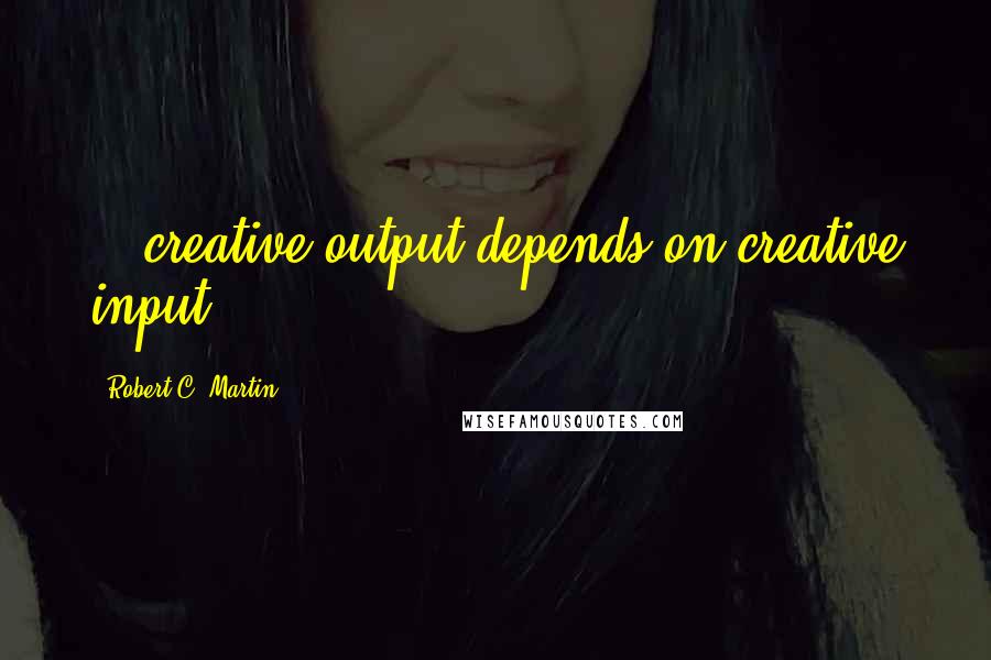 Robert C. Martin Quotes: ...creative output depends on creative input.