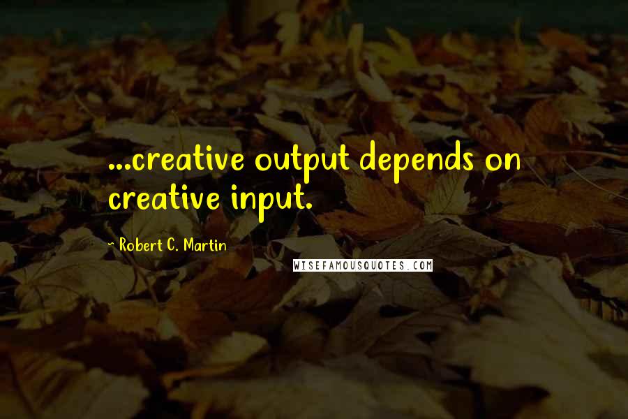 Robert C. Martin Quotes: ...creative output depends on creative input.