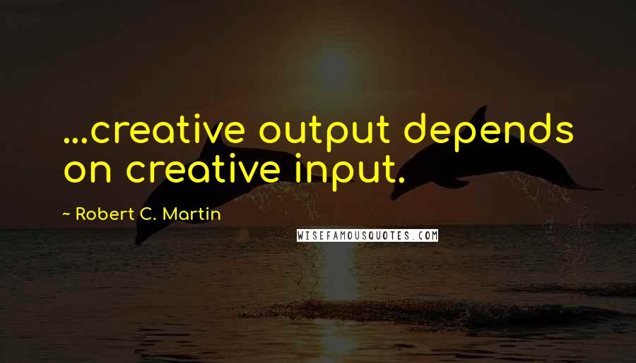 Robert C. Martin Quotes: ...creative output depends on creative input.