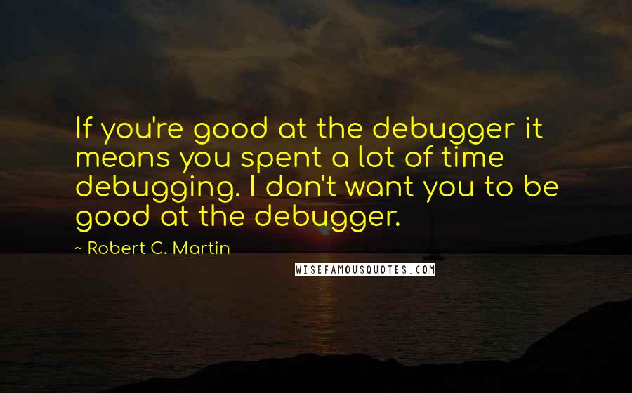 Robert C. Martin Quotes: If you're good at the debugger it means you spent a lot of time debugging. I don't want you to be good at the debugger.