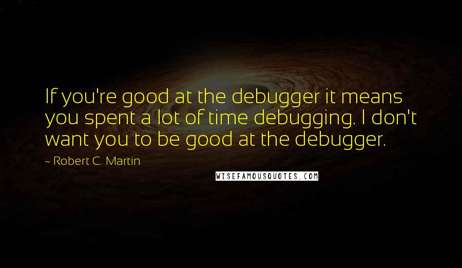 Robert C. Martin Quotes: If you're good at the debugger it means you spent a lot of time debugging. I don't want you to be good at the debugger.