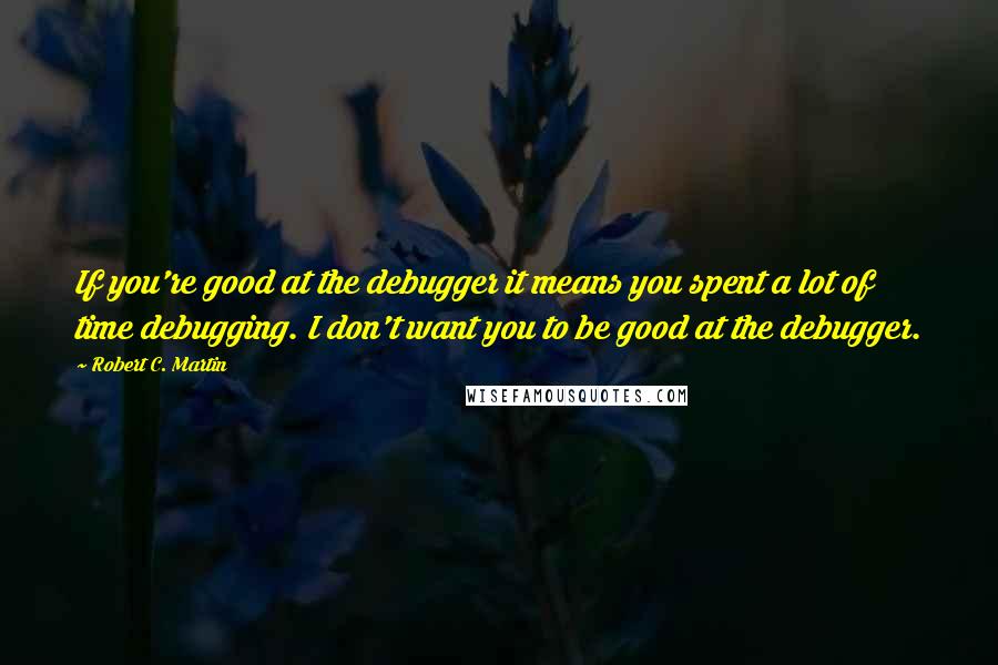 Robert C. Martin Quotes: If you're good at the debugger it means you spent a lot of time debugging. I don't want you to be good at the debugger.