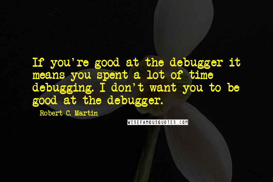 Robert C. Martin Quotes: If you're good at the debugger it means you spent a lot of time debugging. I don't want you to be good at the debugger.