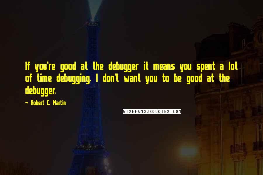 Robert C. Martin Quotes: If you're good at the debugger it means you spent a lot of time debugging. I don't want you to be good at the debugger.