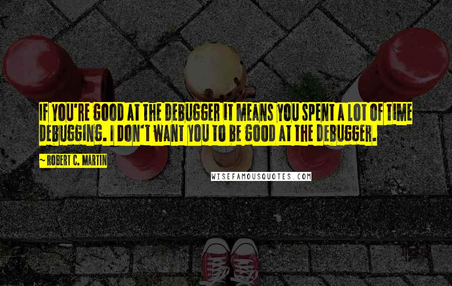 Robert C. Martin Quotes: If you're good at the debugger it means you spent a lot of time debugging. I don't want you to be good at the debugger.