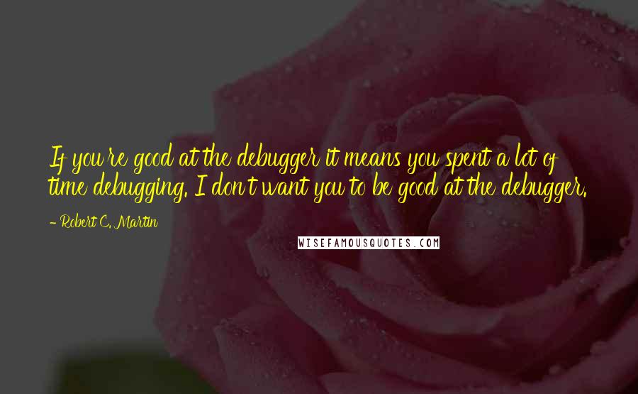 Robert C. Martin Quotes: If you're good at the debugger it means you spent a lot of time debugging. I don't want you to be good at the debugger.