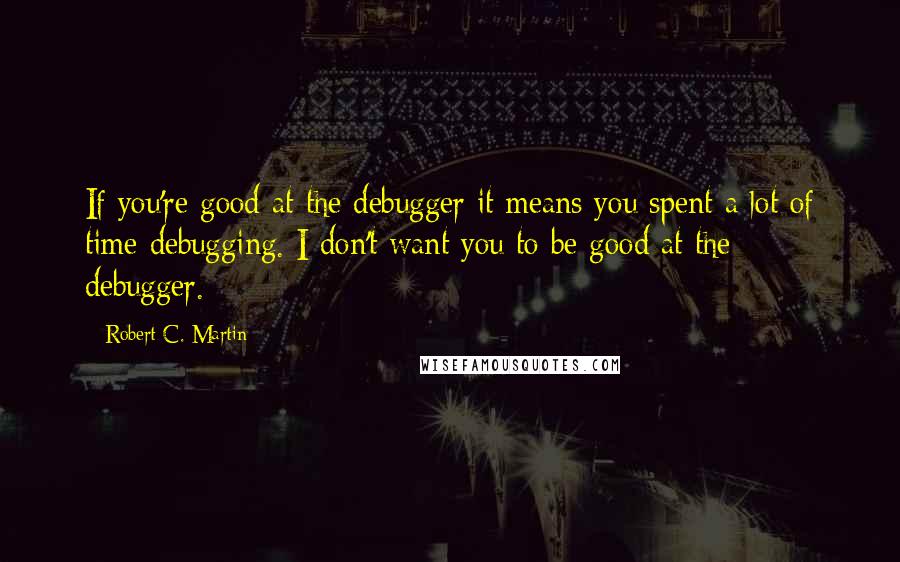 Robert C. Martin Quotes: If you're good at the debugger it means you spent a lot of time debugging. I don't want you to be good at the debugger.