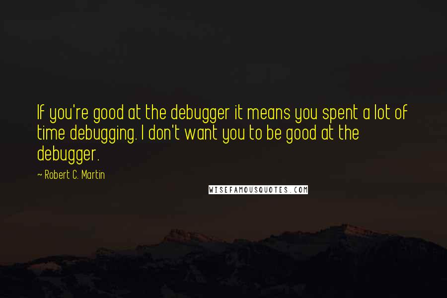 Robert C. Martin Quotes: If you're good at the debugger it means you spent a lot of time debugging. I don't want you to be good at the debugger.