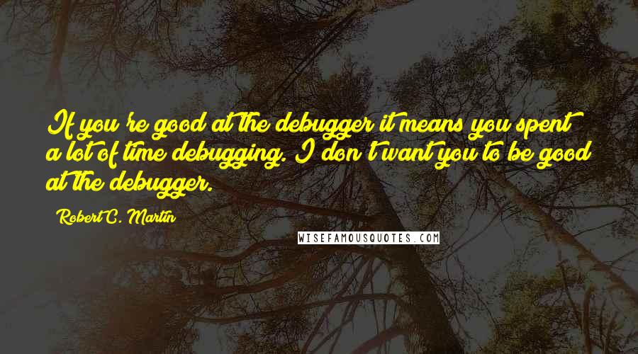 Robert C. Martin Quotes: If you're good at the debugger it means you spent a lot of time debugging. I don't want you to be good at the debugger.