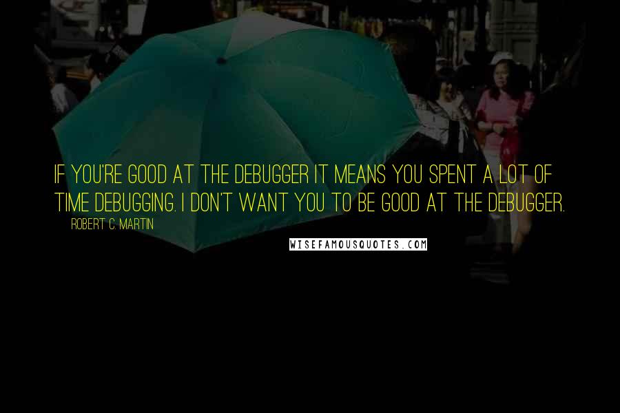 Robert C. Martin Quotes: If you're good at the debugger it means you spent a lot of time debugging. I don't want you to be good at the debugger.