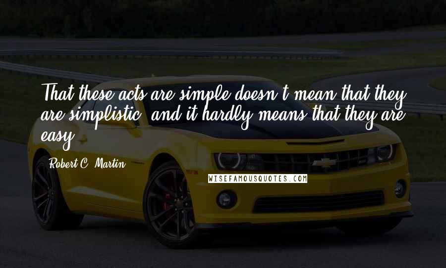 Robert C. Martin Quotes: That these acts are simple doesn't mean that they are simplistic, and it hardly means that they are easy.