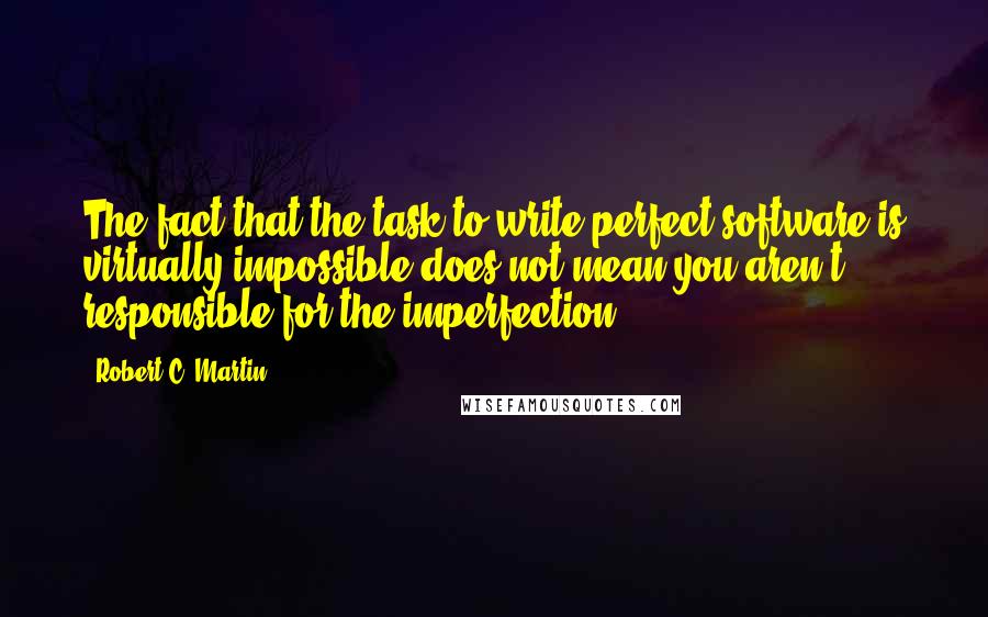 Robert C. Martin Quotes: The fact that the task to write perfect software is virtually impossible does not mean you aren't responsible for the imperfection.