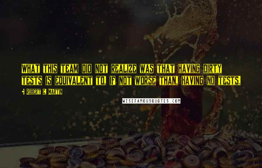 Robert C. Martin Quotes: What this team did not realize was that having dirty tests is equivalent to, if not worse than, having no tests.