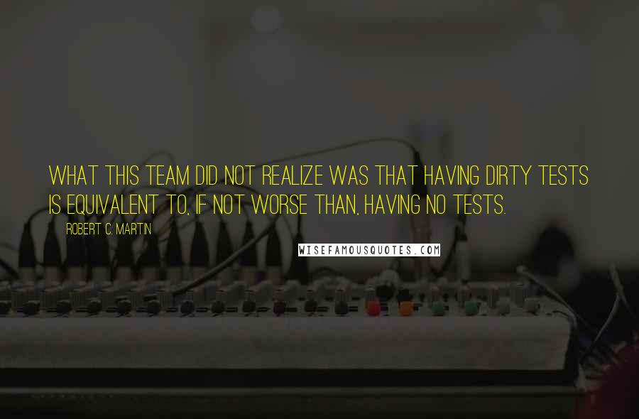 Robert C. Martin Quotes: What this team did not realize was that having dirty tests is equivalent to, if not worse than, having no tests.