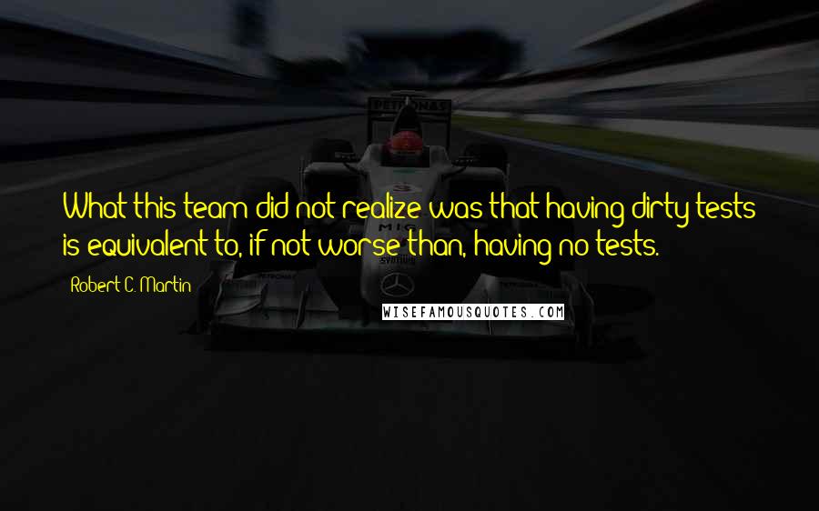 Robert C. Martin Quotes: What this team did not realize was that having dirty tests is equivalent to, if not worse than, having no tests.