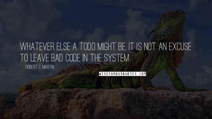Robert C. Martin Quotes: Whatever else a TODO might be, it is not an excuse to leave bad code in the system.