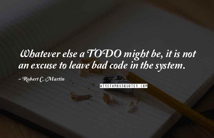 Robert C. Martin Quotes: Whatever else a TODO might be, it is not an excuse to leave bad code in the system.