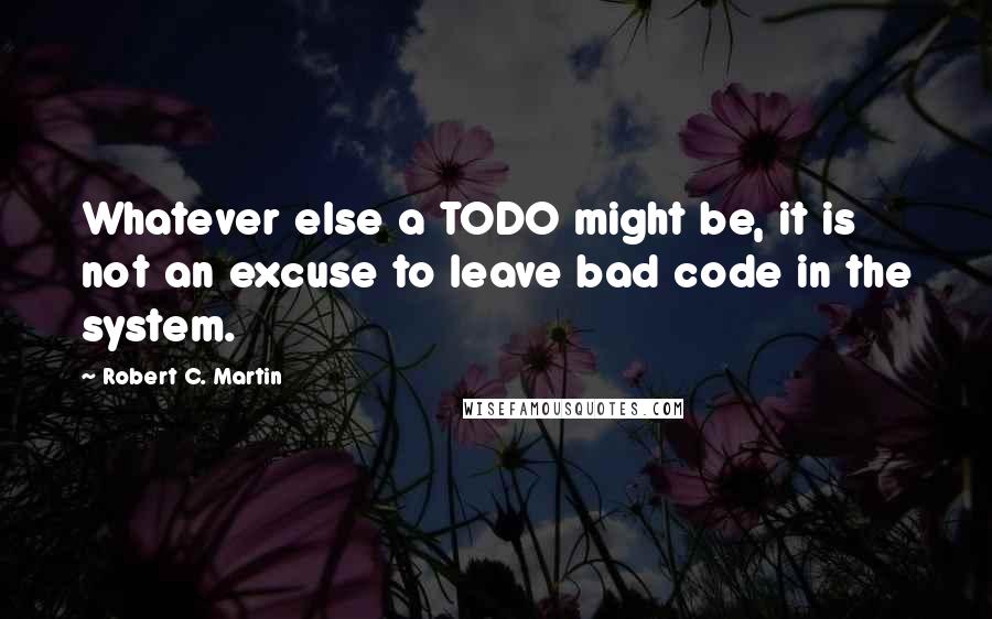 Robert C. Martin Quotes: Whatever else a TODO might be, it is not an excuse to leave bad code in the system.
