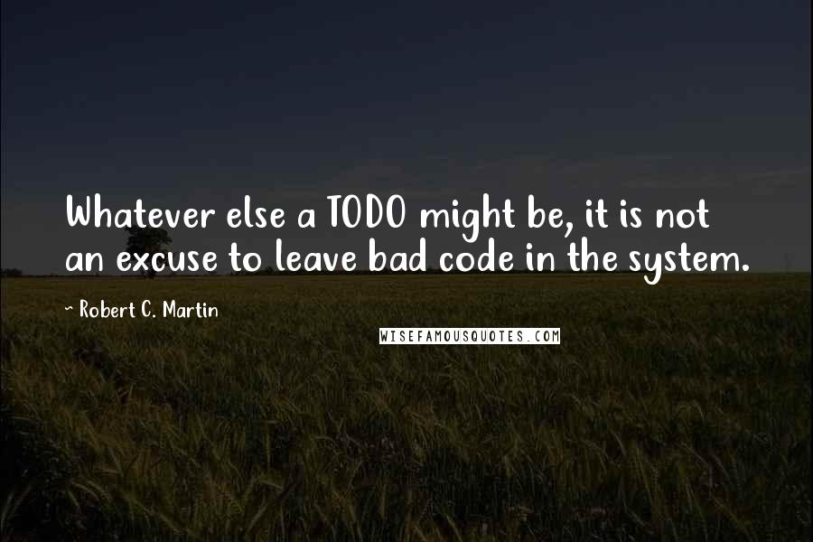 Robert C. Martin Quotes: Whatever else a TODO might be, it is not an excuse to leave bad code in the system.