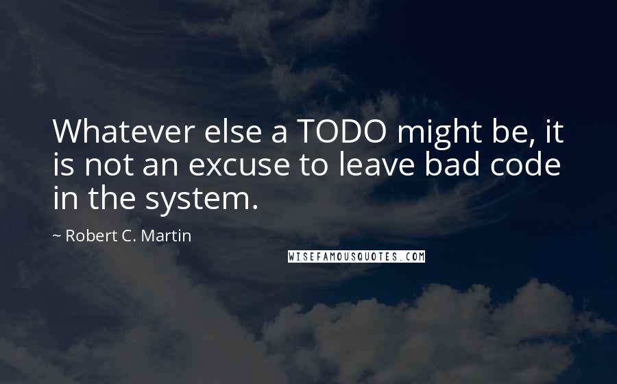 Robert C. Martin Quotes: Whatever else a TODO might be, it is not an excuse to leave bad code in the system.