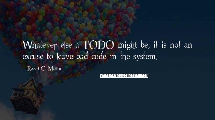 Robert C. Martin Quotes: Whatever else a TODO might be, it is not an excuse to leave bad code in the system.