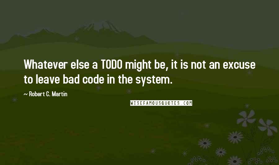 Robert C. Martin Quotes: Whatever else a TODO might be, it is not an excuse to leave bad code in the system.