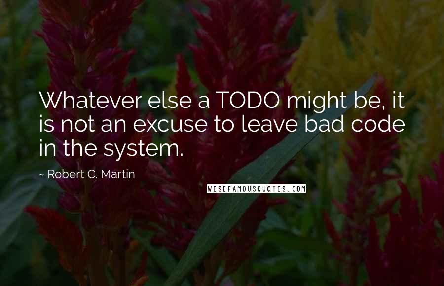 Robert C. Martin Quotes: Whatever else a TODO might be, it is not an excuse to leave bad code in the system.