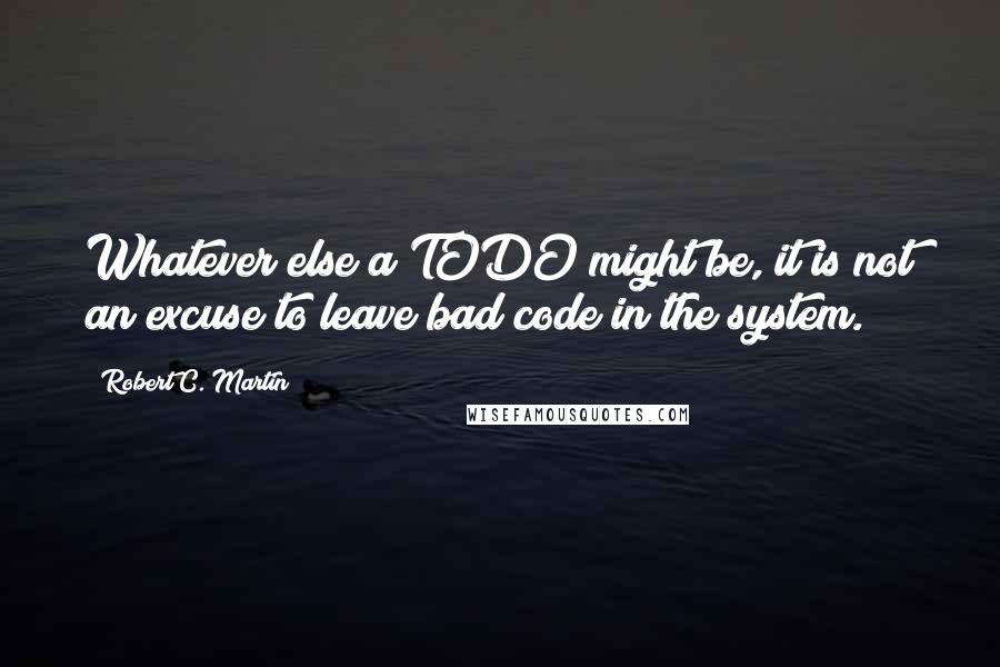 Robert C. Martin Quotes: Whatever else a TODO might be, it is not an excuse to leave bad code in the system.