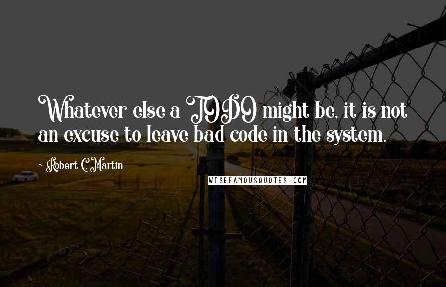 Robert C. Martin Quotes: Whatever else a TODO might be, it is not an excuse to leave bad code in the system.