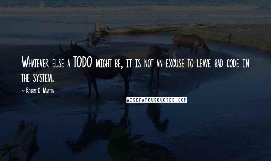 Robert C. Martin Quotes: Whatever else a TODO might be, it is not an excuse to leave bad code in the system.