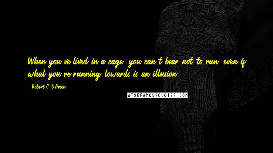 Robert C. O'Brien Quotes: When you've lived in a cage, you can't bear not to run, even if what you're running towards is an illusion.