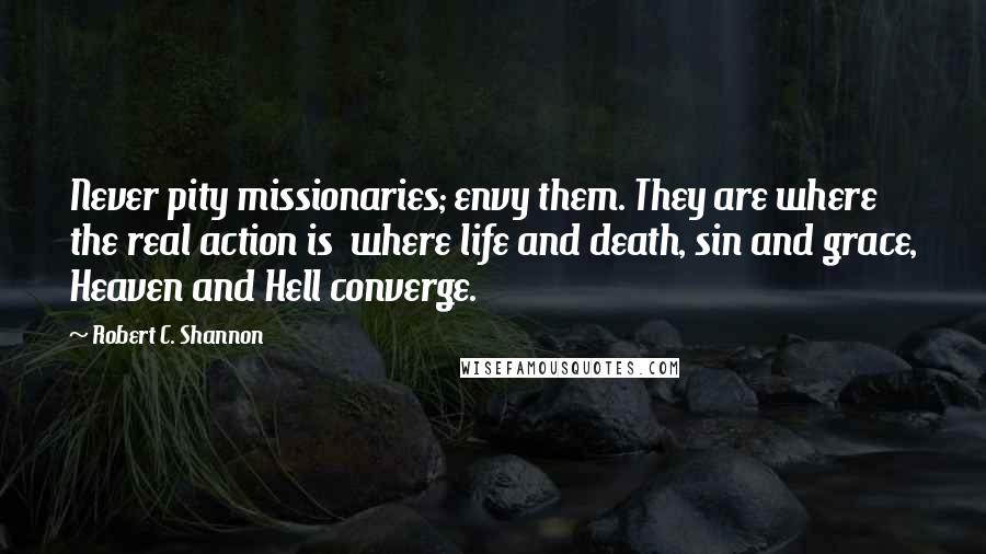 Robert C. Shannon Quotes: Never pity missionaries; envy them. They are where the real action is  where life and death, sin and grace, Heaven and Hell converge.