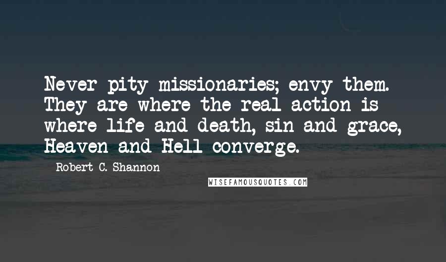 Robert C. Shannon Quotes: Never pity missionaries; envy them. They are where the real action is  where life and death, sin and grace, Heaven and Hell converge.