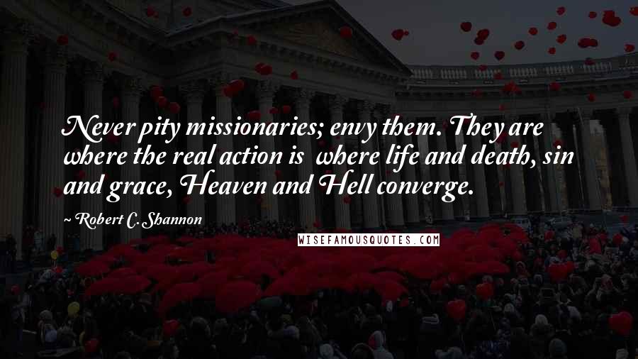 Robert C. Shannon Quotes: Never pity missionaries; envy them. They are where the real action is  where life and death, sin and grace, Heaven and Hell converge.