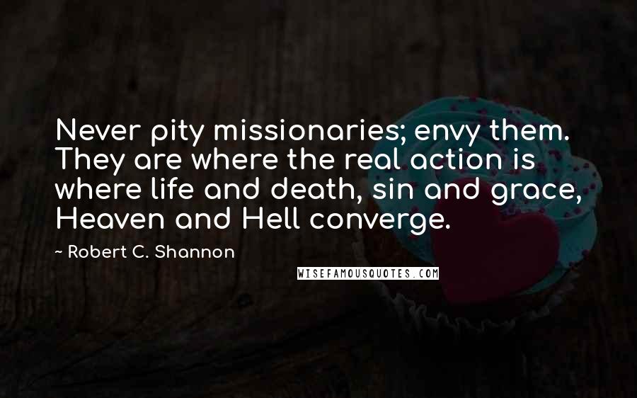 Robert C. Shannon Quotes: Never pity missionaries; envy them. They are where the real action is  where life and death, sin and grace, Heaven and Hell converge.