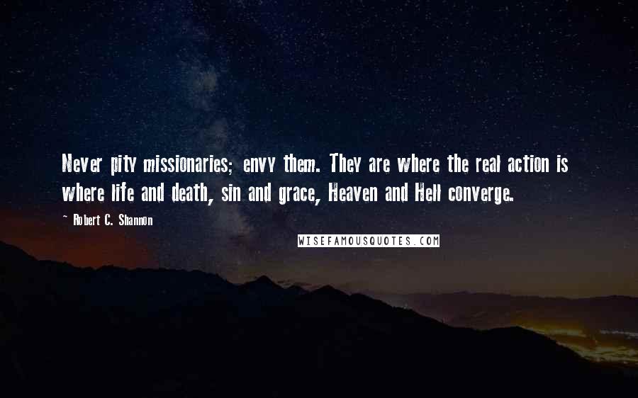 Robert C. Shannon Quotes: Never pity missionaries; envy them. They are where the real action is  where life and death, sin and grace, Heaven and Hell converge.