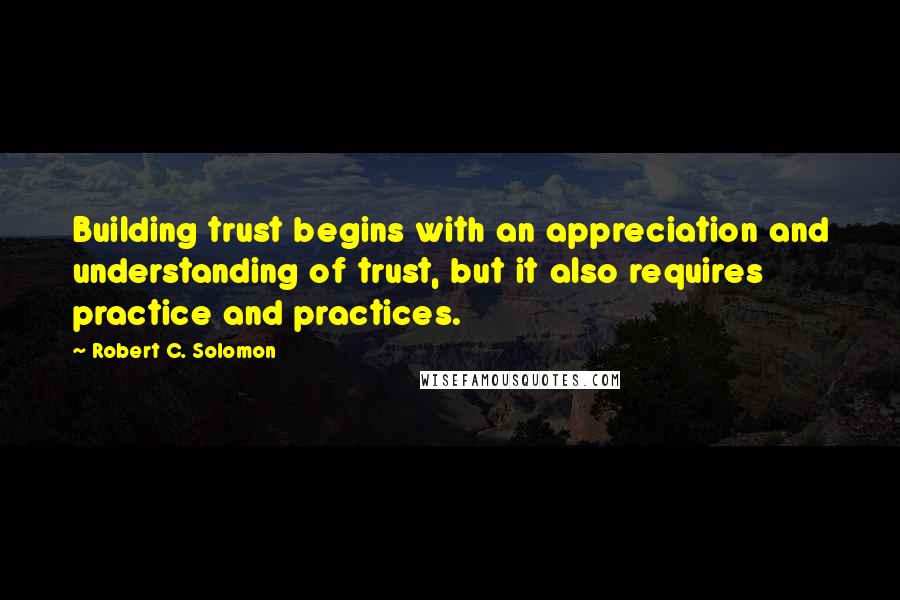 Robert C. Solomon Quotes: Building trust begins with an appreciation and understanding of trust, but it also requires practice and practices.