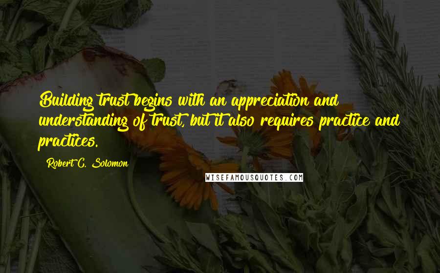 Robert C. Solomon Quotes: Building trust begins with an appreciation and understanding of trust, but it also requires practice and practices.